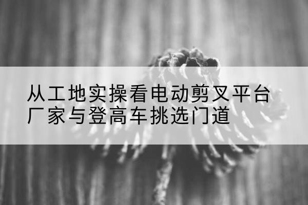 怀宁电动剪叉升降平台厂家-从工地实操看电动剪叉平台厂家与登高车挑选门道