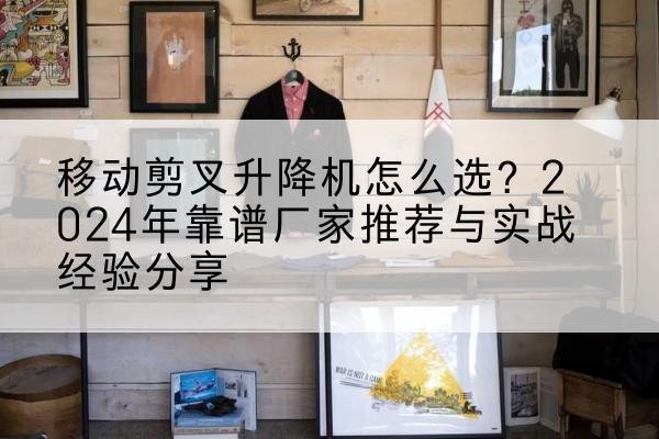 怀宁升降平台厂家推荐-移动剪叉升降机怎么选?2024年靠谱厂家推荐与实战经验分享