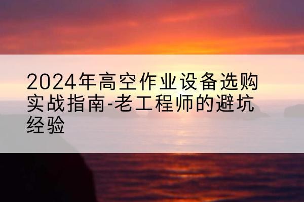 怀宁高空作业升降机厂家推荐-2024年高空作业设备选购实战指南-老工程师的避坑经验