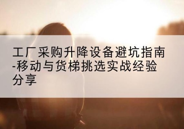 怀宁移动式升降机怎么选-工厂采购升降设备避坑指南-移动与货梯挑选实战经验分享