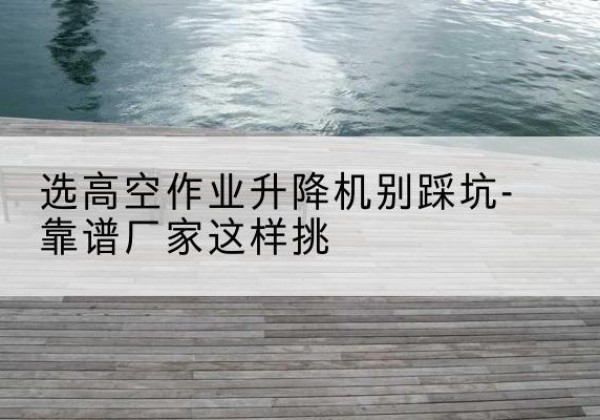 怀宁剪叉式升降机厂家-选高空作业升降机别踩坑-靠谱厂家这样挑