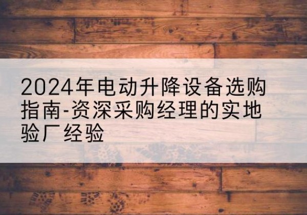 怀宁电动剪叉升降平台厂家-2024年电动升降设备选购指南-资深采购经理的实地验厂经验