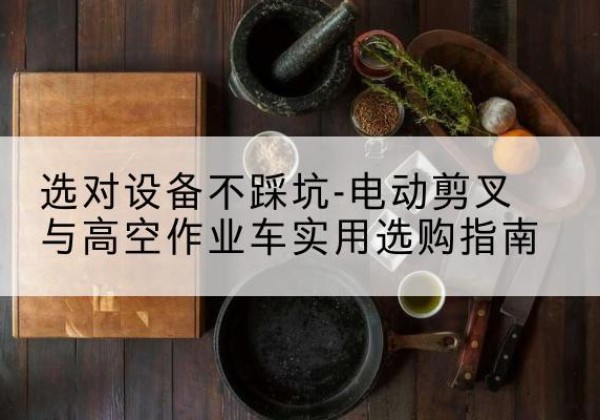 怀宁电动剪叉升降平台怎么选-选对设备不踩坑-电动剪叉与高空作业车实用选购指南
