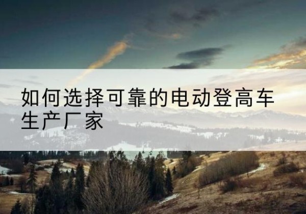 怀宁电动登高车厂家-如何选择可靠的电动登高车生产厂家