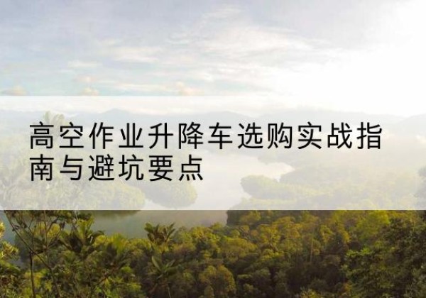 怀宁升降车怎么选-高空作业升降车选购实战指南与避坑要点