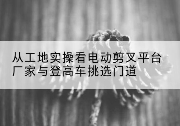 怀宁电动剪叉升降平台厂家-从工地实操看电动剪叉平台厂家与登高车挑选门道