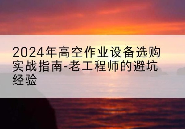 怀宁高空作业升降机厂家推荐-2024年高空作业设备选购实战指南-老工程师的避坑经验